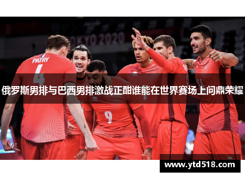 俄罗斯男排与巴西男排激战正酣谁能在世界赛场上问鼎荣耀