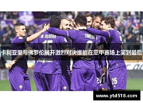 卡利亚里与佛罗伦展开激烈对决谁能在意甲赛场上笑到最后
