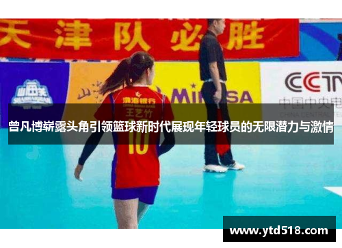 曾凡博崭露头角引领篮球新时代展现年轻球员的无限潜力与激情