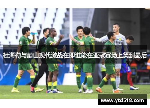 杜海勒与蔚山现代激战在即谁能在亚冠赛场上笑到最后