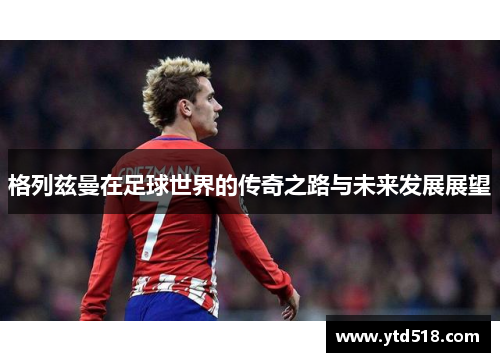 格列兹曼在足球世界的传奇之路与未来发展展望