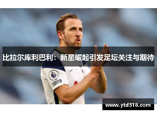 比拉尔库利巴利：新星崛起引发足坛关注与期待