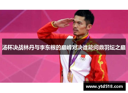 汤杯决战林丹与李东根的巅峰对决谁能问鼎羽坛之巅