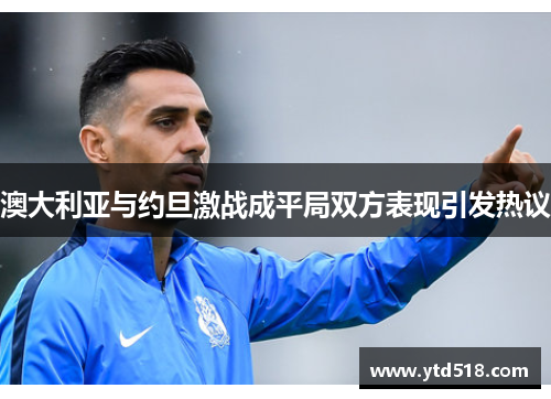 澳大利亚与约旦激战成平局双方表现引发热议