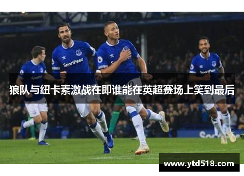 狼队与纽卡素激战在即谁能在英超赛场上笑到最后