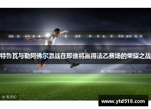 特鲁瓦与勒阿佛尔激战在即谁将赢得法乙赛场的荣耀之战